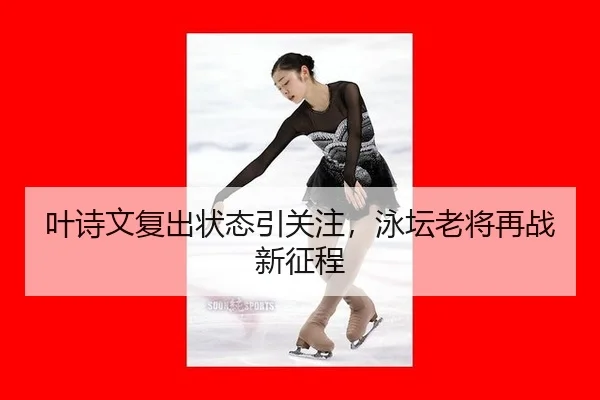 叶诗文复出状态引关注，泳坛老将再战新征程