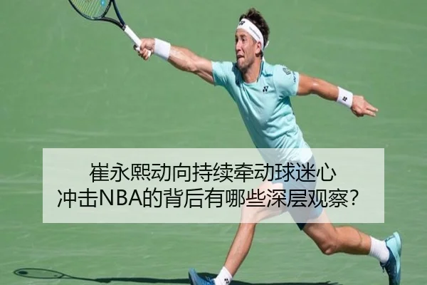 崔永熙动向持续牵动球迷心 冲击NBA的背后有哪些深层观察？